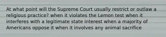 At what point will the Supreme Court usually restrict or outlaw a religious practice? when it violates the Lemon test when it interferes with a legitimate state interest when a majority of Americans oppose it when it involves any animal sacrifice