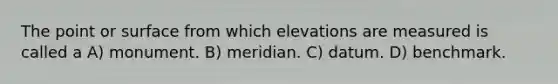 The point or surface from which elevations are measured is called a A) monument. B) meridian. C) datum. D) benchmark.