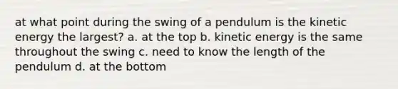 at what point during the swing of a pendulum is the kinetic energy the largest? a. at the top b. kinetic energy is the same throughout the swing c. need to know the length of the pendulum d. at the bottom