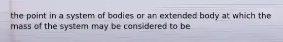 the point in a system of bodies or an extended body at which the mass of the system may be considered to be