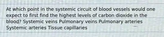 At which point in the systemic circuit of blood vessels would one expect to first find the highest levels of carbon dioxide in the blood? Systemic veins Pulmonary veins Pulmonary arteries Systemic arteries Tissue capillaries