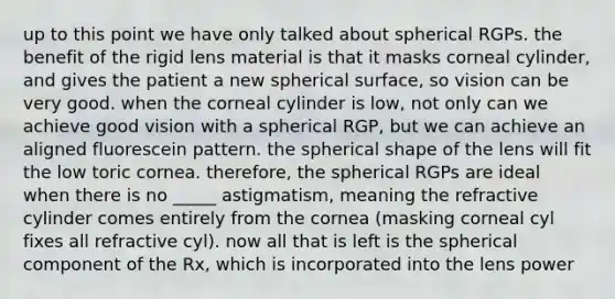 up to this point we have only talked about spherical RGPs. the benefit of the rigid lens material is that it masks corneal cylinder, and gives the patient a new spherical surface, so vision can be very good. when the corneal cylinder is low, not only can we achieve good vision with a spherical RGP, but we can achieve an aligned fluorescein pattern. the spherical shape of the lens will fit the low toric cornea. therefore, the spherical RGPs are ideal when there is no _____ astigmatism, meaning the refractive cylinder comes entirely from the cornea (masking corneal cyl fixes all refractive cyl). now all that is left is the spherical component of the Rx, which is incorporated into the lens power