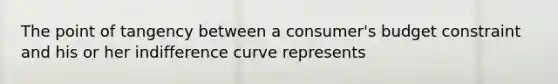 The point of tangency between a consumer's budget constraint and his or her indifference curve represents