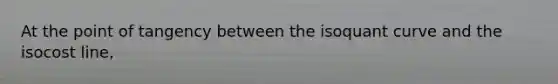 At the point of tangency between the isoquant curve and the isocost line,