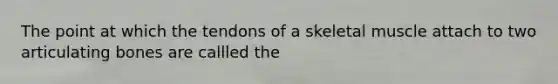The point at which the tendons of a skeletal muscle attach to two articulating bones are callled the