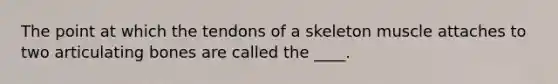 The point at which the tendons of a skeleton muscle attaches to two articulating bones are called the ____.