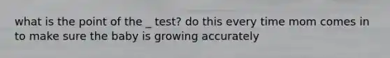 what is the point of the _ test? do this every time mom comes in to make sure the baby is growing accurately