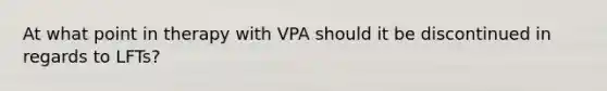 At what point in therapy with VPA should it be discontinued in regards to LFTs?