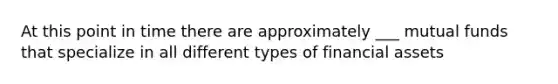 At this point in time there are approximately ___ mutual funds that specialize in all different types of financial assets