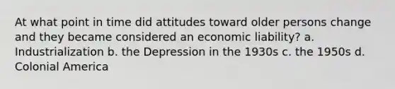 At what point in time did attitudes toward older persons change and they became considered an economic liability? a. Industrialization b. the Depression in the 1930s c. the 1950s d. Colonial America