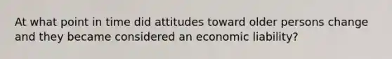 At what point in time did attitudes toward older persons change and they became considered an economic liability?