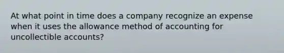 At what point in time does a company recognize an expense when it uses the allowance method of accounting for uncollectible accounts?