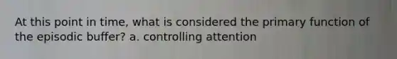 At this point in time, what is considered the primary function of the episodic buffer? a. controlling attention