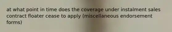 at what point in time does the coverage under instalment sales contract floater cease to apply (miscellaneous endorsement forms)