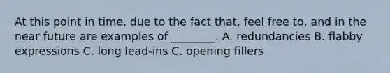 At this point in time, due to the fact that, feel free to, and in the near future are examples of ________. A. redundancies B. flabby expressions C. long lead-ins C. opening fillers