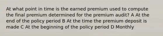 At what point in time is the earned premium used to compute the final premium determined for the premium audit? A At the end of the policy period B At the time the premium deposit is made C At the beginning of the policy period D Monthly