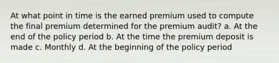 At what point in time is the earned premium used to compute the final premium determined for the premium audit? a. At the end of the policy period b. At the time the premium deposit is made c. Monthly d. At the beginning of the policy period