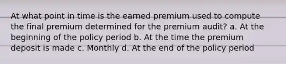 At what point in time is the earned premium used to compute the final premium determined for the premium audit? a. At the beginning of the policy period b. At the time the premium deposit is made c. Monthly d. At the end of the policy period