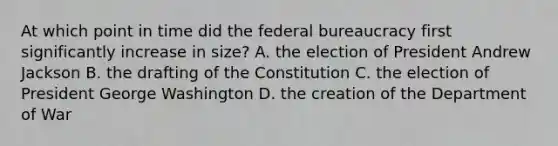 At which point in time did the federal bureaucracy first significantly increase in size? A. the election of President Andrew Jackson B. the drafting of the Constitution C. the election of President George Washington D. the creation of the Department of War