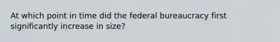 At which point in time did the federal bureaucracy first significantly increase in size?