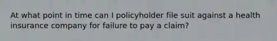 At what point in time can I policyholder file suit against a health insurance company for failure to pay a claim?