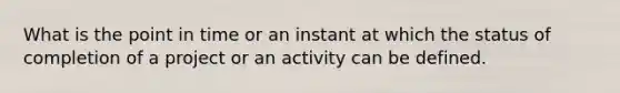 What is the point in time or an instant at which the status of completion of a project or an activity can be defined.