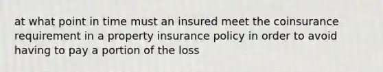 at what point in time must an insured meet the coinsurance requirement in a property insurance policy in order to avoid having to pay a portion of the loss