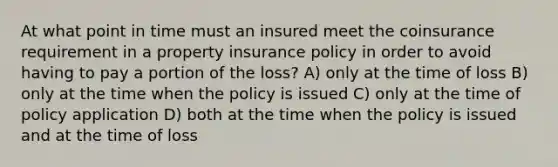 At what point in time must an insured meet the coinsurance requirement in a property insurance policy in order to avoid having to pay a portion of the loss? A) only at the time of loss B) only at the time when the policy is issued C) only at the time of policy application D) both at the time when the policy is issued and at the time of loss