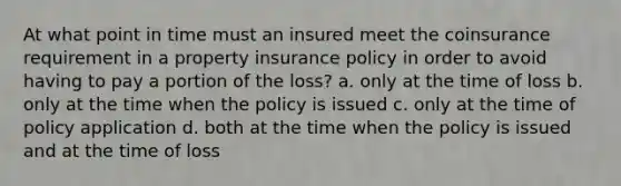 At what point in time must an insured meet the coinsurance requirement in a property insurance policy in order to avoid having to pay a portion of the loss? a. only at the time of loss b. only at the time when the policy is issued c. only at the time of policy application d. both at the time when the policy is issued and at the time of loss