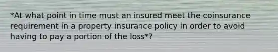 *At what point in time must an insured meet the coinsurance requirement in a property insurance policy in order to avoid having to pay a portion of the loss*?