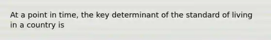 At a point in time, the key determinant of the standard of living in a country is