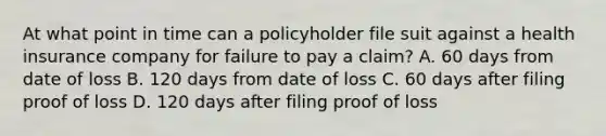 At what point in time can a policyholder file suit against a health insurance company for failure to pay a claim? A. 60 days from date of loss B. 120 days from date of loss C. 60 days after filing proof of loss D. 120 days after filing proof of loss