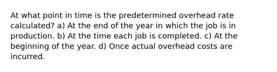 At what point in time is the predetermined overhead rate calculated? a) At the end of the year in which the job is in production. b) At the time each job is completed. c) At the beginning of the year. d) Once actual overhead costs are incurred.