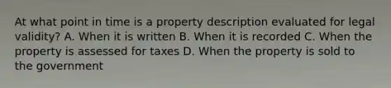 At what point in time is a property description evaluated for legal validity? A. When it is written B. When it is recorded C. When the property is assessed for taxes D. When the property is sold to the government