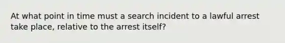 At what point in time must a search incident to a lawful arrest take place, relative to the arrest itself?