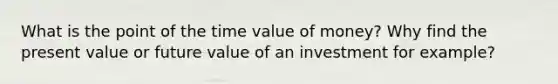 What is the point of the time value of money? Why find the present value or future value of an investment for example?