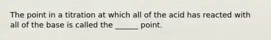 The point in a titration at which all of the acid has reacted with all of the base is called the ______ point.