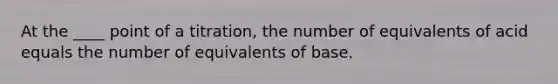 At the ____ point of a titration, the number of equivalents of acid equals the number of equivalents of base.