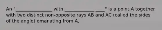 An "________________ with _____________ ____" is a point A together with two distinct non-opposite rays AB and AC (called the sides of the angle) emanating from A.