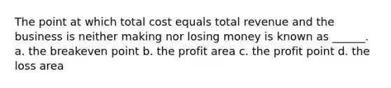 The point at which total cost equals total revenue and the business is neither making nor losing money is known as ______. a. the breakeven point b. the profit area c. the profit point d. the loss area