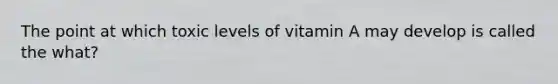 The point at which toxic levels of vitamin A may develop is called the what?