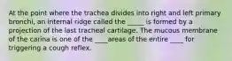 At the point where the trachea divides into right and left primary bronchi, an internal ridge called the _____ is formed by a projection of the last tracheal cartilage. The mucous membrane of the carina is one of the ____areas of the entire ____ for triggering a cough reflex.