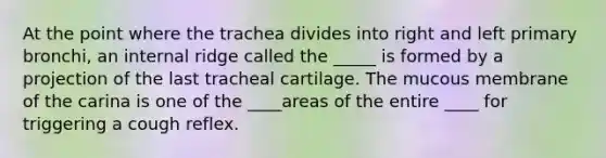 At the point where the trachea divides into right and left primary bronchi, an internal ridge called the _____ is formed by a projection of the last tracheal cartilage. The mucous membrane of the carina is one of the ____areas of the entire ____ for triggering a cough reflex.