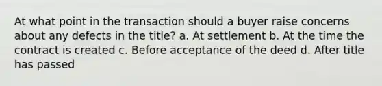 At what point in the transaction should a buyer raise concerns about any defects in the title? a. At settlement b. At the time the contract is created c. Before acceptance of the deed d. After title has passed