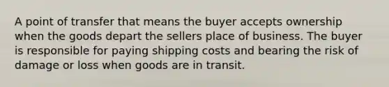 A point of transfer that means the buyer accepts ownership when the goods depart the sellers place of business. The buyer is responsible for paying shipping costs and bearing the risk of damage or loss when goods are in transit.