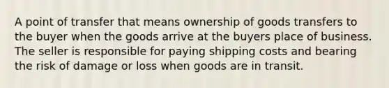 A point of transfer that means ownership of goods transfers to the buyer when the goods arrive at the buyers place of business. The seller is responsible for paying shipping costs and bearing the risk of damage or loss when goods are in transit.