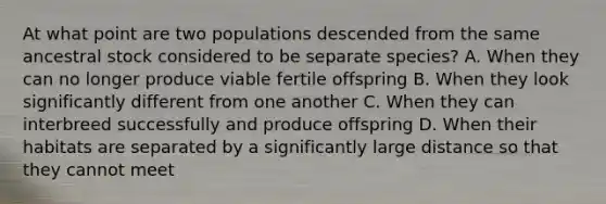 At what point are two populations descended from the same ancestral stock considered to be separate species? A. When they can no longer produce viable fertile offspring B. When they look significantly different from one another C. When they can interbreed successfully and produce offspring D. When their habitats are separated by a significantly large distance so that they cannot meet