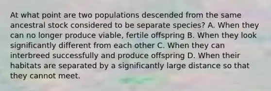 At what point are two populations descended from the same ancestral stock considered to be separate species? A. When they can no longer produce viable, fertile offspring B. When they look significantly different from each other C. When they can interbreed successfully and produce offspring D. When their habitats are separated by a significantly large distance so that they cannot meet.