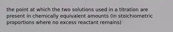 the point at which the two solutions used in a titration are present in chemically equivalent amounts (in stoichiometric proportions where no excess reactant remains)