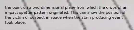 the point on a two-dimensional plane from which the drops of an impact spatter pattern originated. This can show the position of the victim or suspect in space when the stain-producing event took place.